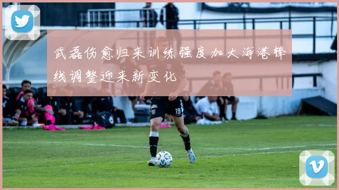 武磊伤愈归来训练强度加大海港锋线调整迎来新变化