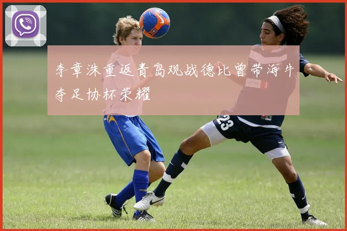 李章洙重返青岛观战德比曾带海牛夺足协杯荣耀