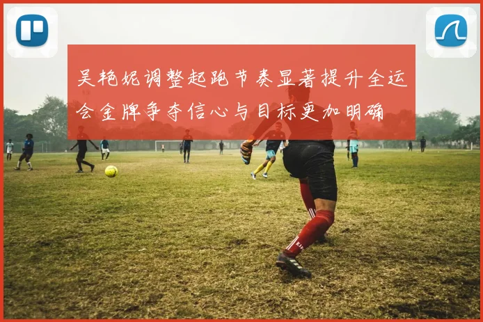 吴艳妮调整起跑节奏显著提升全运会金牌争夺信心与目标更加明确